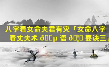 八字看女命夫君有灾「女命八字看丈夫术 🐵 语 🦅 要诀三」